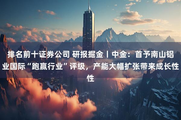 排名前十证券公司 研报掘金丨中金：首予南山铝业国际“跑赢行业”评级，产能大幅扩张带来成长性
