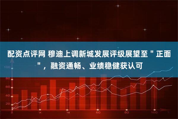 配资点评网 穆迪上调新城发展评级展望至＂正面＂，融资通畅、业绩稳健获认可