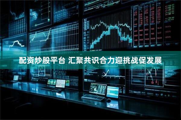 配资炒股平台 汇聚共识合力迎挑战促发展