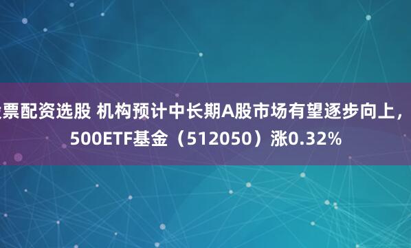 股票配资选股 机构预计中长期A股市场有望逐步向上，A500ETF基金（512050）涨0.32%