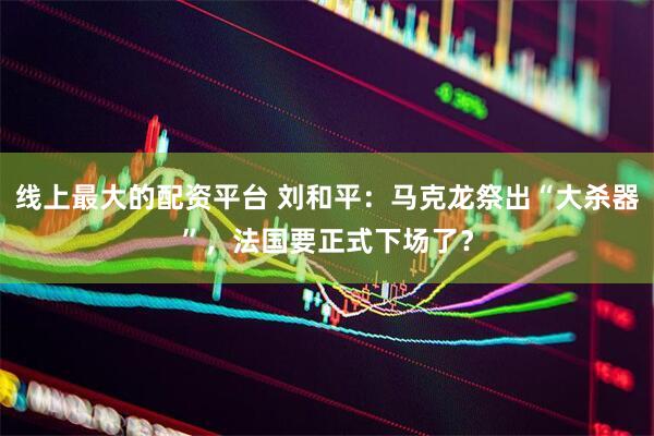 线上最大的配资平台 刘和平：马克龙祭出“大杀器”，法国要正式下场了？