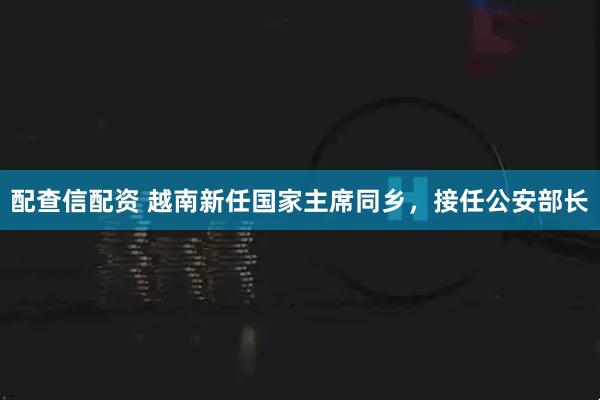 配查信配资 越南新任国家主席同乡，接任公安部长