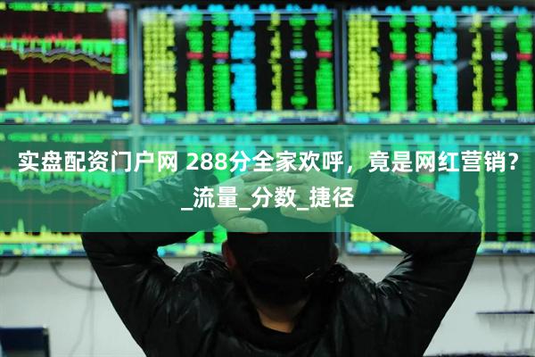 实盘配资门户网 288分全家欢呼，竟是网红营销？_流量_分数_捷径
