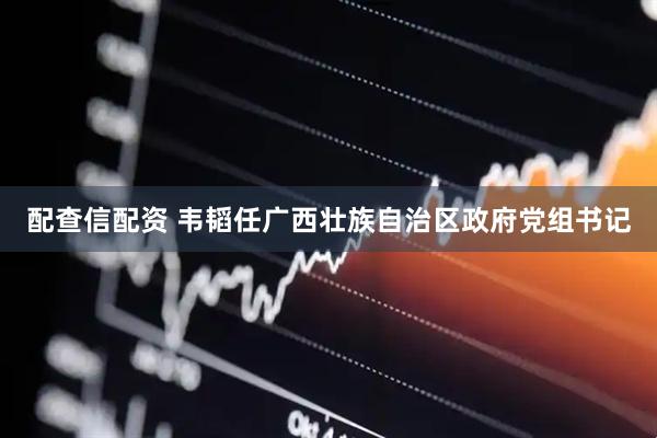 配查信配资 韦韬任广西壮族自治区政府党组书记