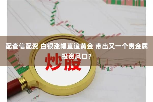 配查信配资 白银涨幅直追黄金 带出又一个贵金属投资风口？