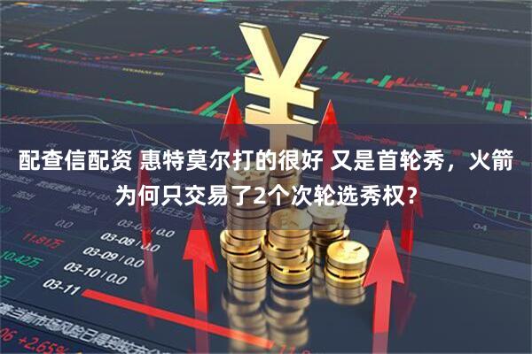 配查信配资 惠特莫尔打的很好 又是首轮秀，火箭为何只交易了2个次轮选秀权？