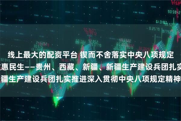 线上最大的配资平台 锲而不舍落实中央八项规定精神|学查改深融 成效惠民生——贵州、西藏、新疆、新疆生产建设兵团扎实推进深入贯彻中央八项规定精神学习教育