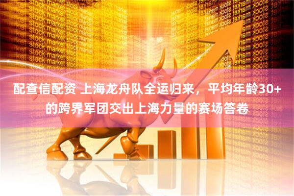 配查信配资 上海龙舟队全运归来，平均年龄30+的跨界军团交出上海力量的赛场答卷