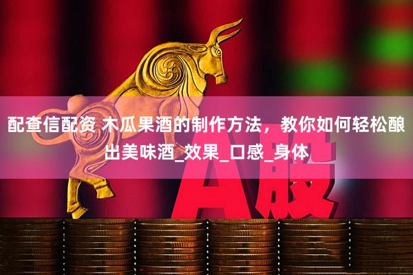 配查信配资 木瓜果酒的制作方法，教你如何轻松酿出美味酒_效果_口感_身体