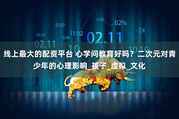 线上最大的配资平台 心学问教育好吗？二次元对青少年的心理影响_孩子_虚拟_文化
