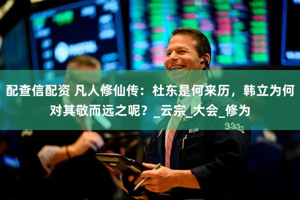配查信配资 凡人修仙传：杜东是何来历，韩立为何对其敬而远之呢？_云宗_大会_修为