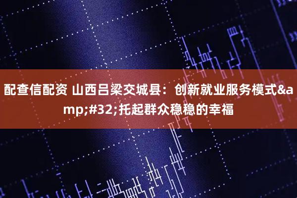 配查信配资 山西吕梁交城县：创新就业服务模式&#32;托起群众稳稳的幸福