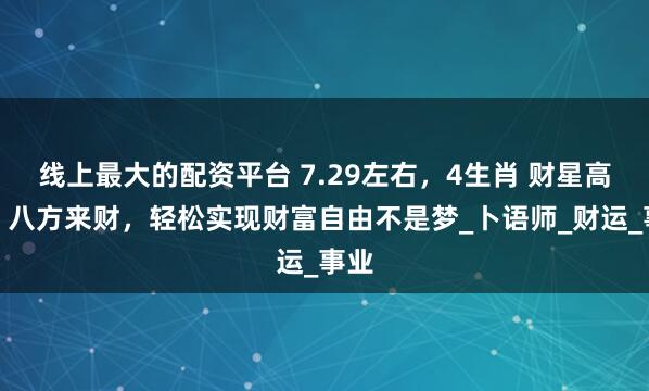 线上最大的配资平台 7.29左右，4生肖 财星高照，八方来财，轻松实现财富自由不是梦_卜语师_财运_事业