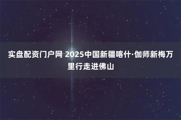 实盘配资门户网 2025中国新疆喀什·伽师新梅万里行走进佛山