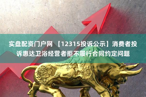 实盘配资门户网 【12315投诉公示】消费者投诉惠达卫浴经营者拒不履行合同约定问题