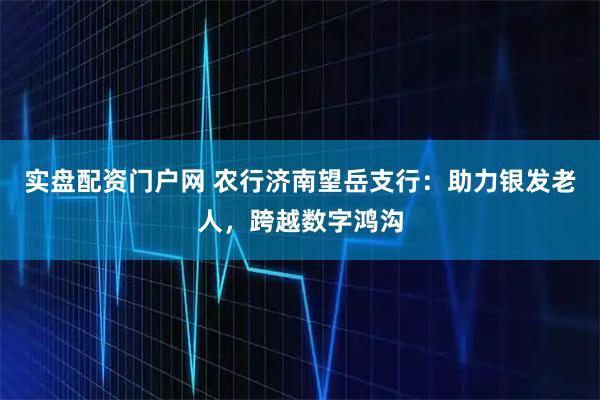 实盘配资门户网 农行济南望岳支行：助力银发老人，跨越数字鸿沟
