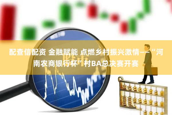 配查信配资 金融赋能 点燃乡村振兴激情——“河南农商银行杯”村BA总决赛开赛