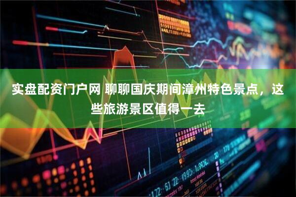实盘配资门户网 聊聊国庆期间漳州特色景点，这些旅游景区值得一去