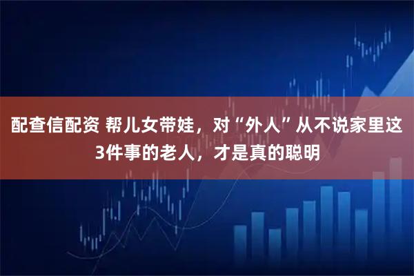 配查信配资 帮儿女带娃，对“外人”从不说家里这3件事的老人，才是真的聪明