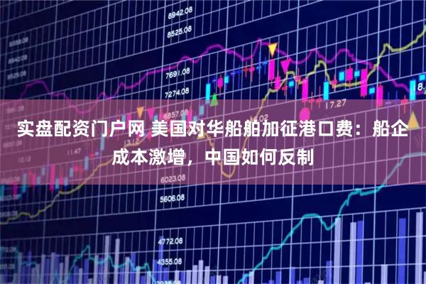 实盘配资门户网 美国对华船舶加征港口费：船企成本激增，中国如何反制
