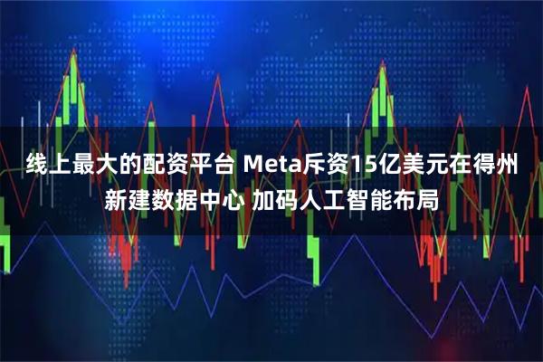 线上最大的配资平台 Meta斥资15亿美元在得州新建数据中心 加码人工智能布局