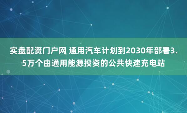 实盘配资门户网 通用汽车计划到2030年部署3.5万个由通用能源投资的公共快速充电站