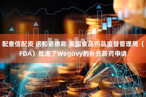 配查信配资 诺和诺德称 美国食品药品监督管理局（FDA）批准了Wegovy的补充新药申请