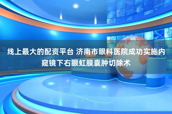 线上最大的配资平台 济南市眼科医院成功实施内窥镜下右眼虹膜囊肿切除术