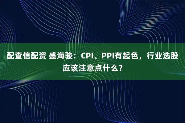 配查信配资 盛海骏：CPI、PPI有起色，行业选股应该注意点什么？
