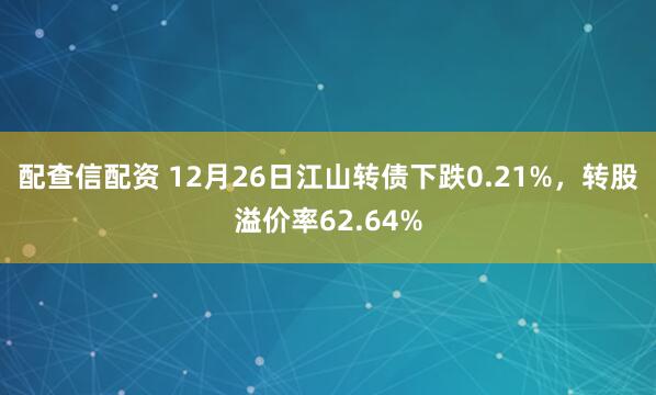 配查信配资 12月26日江山转债下跌0.21%，转股溢价率62.64%