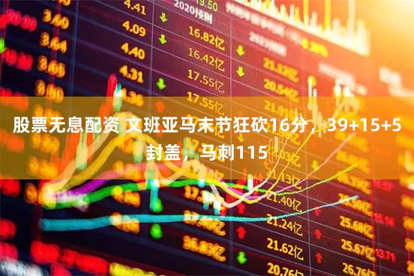 股票无息配资 文班亚马末节狂砍16分，39+15+5封盖，马刺115
